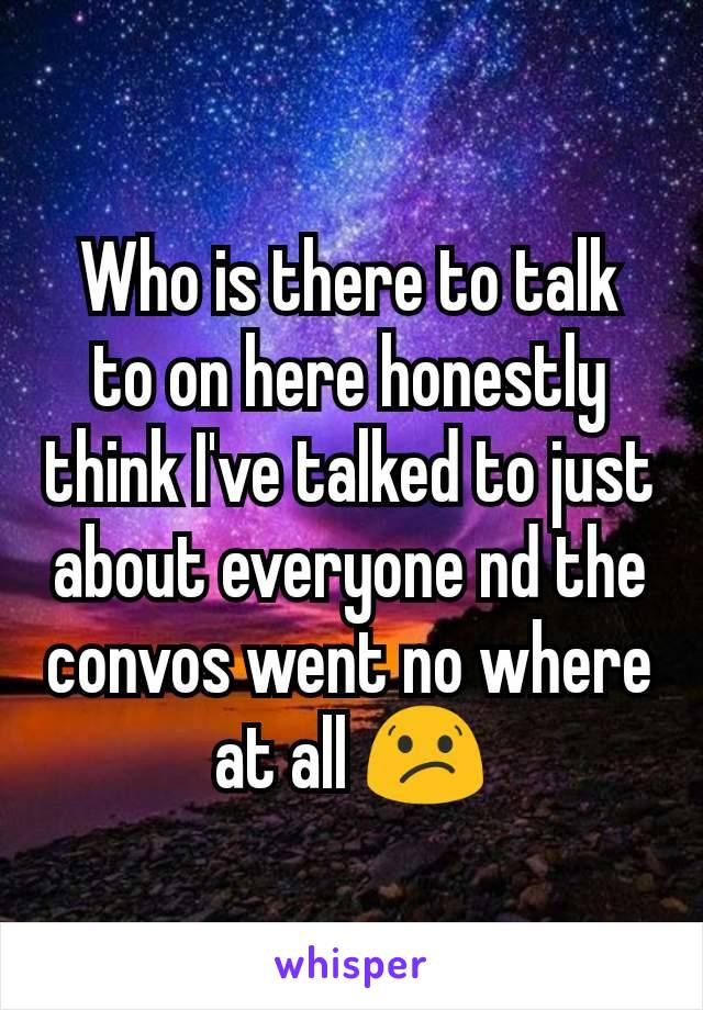 Who is there to talk to on here honestly think I've talked to just about everyone nd the convos went no where at all 😕