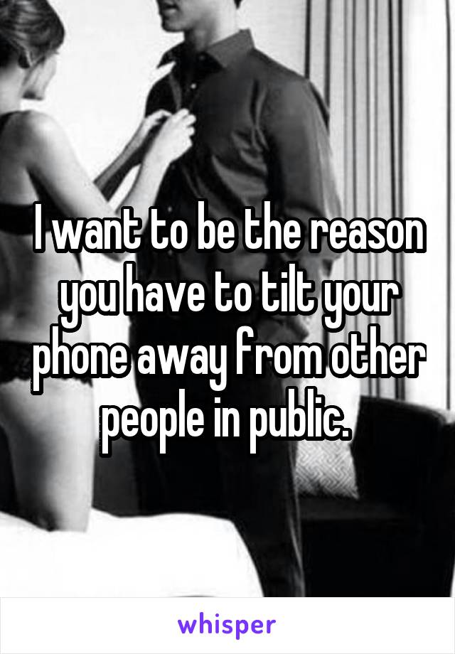 I want to be the reason you have to tilt your phone away from other people in public. 