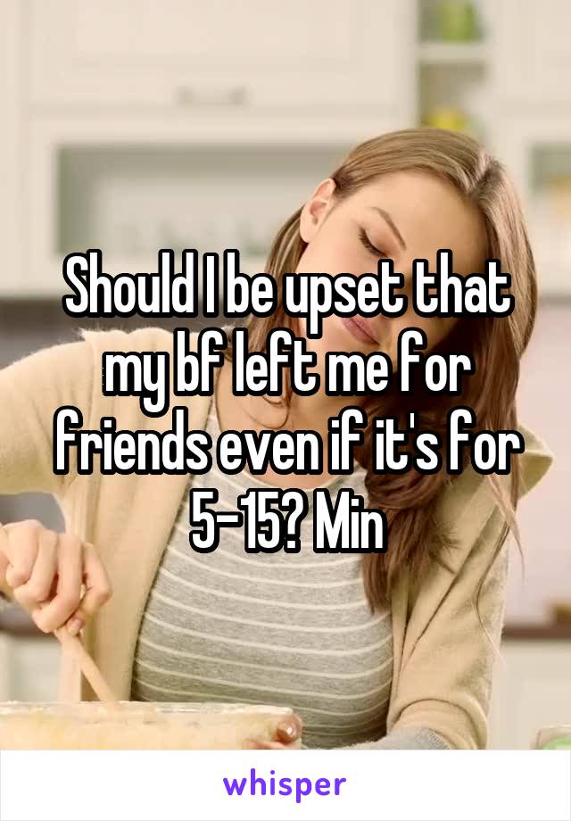 Should I be upset that my bf left me for friends even if it's for 5-15? Min