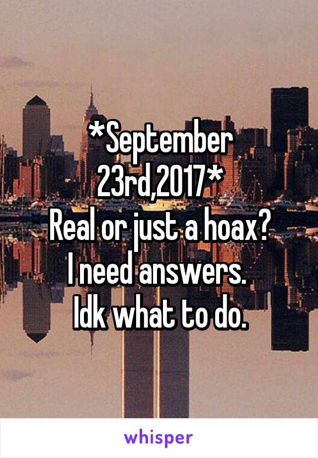 *September 23rd,2017*
Real or just a hoax?
I need answers. 
Idk what to do.