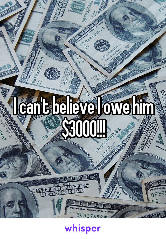 I can't believe I owe him $3000!!!