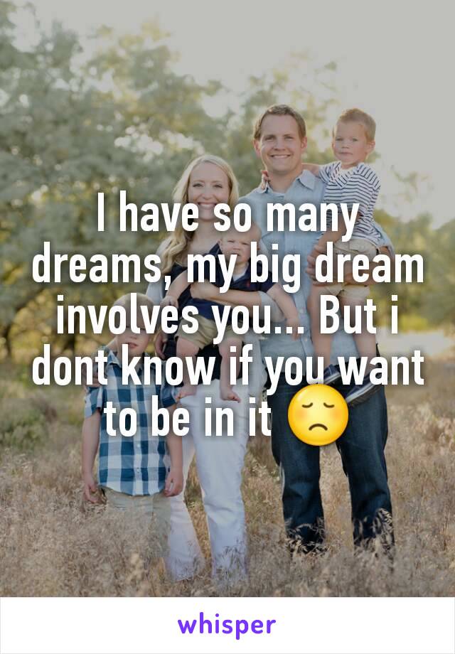 I have so many dreams, my big dream involves you... But i dont know if you want to be in it 😞