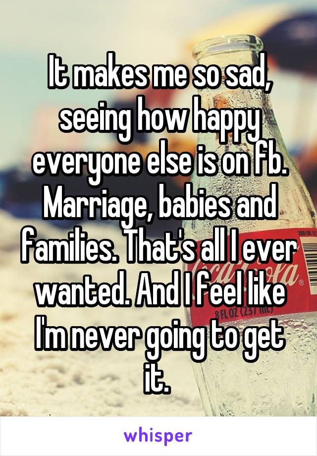 It makes me so sad, seeing how happy everyone else is on fb. Marriage, babies and families. That's all I ever wanted. And I feel like I'm never going to get it. 