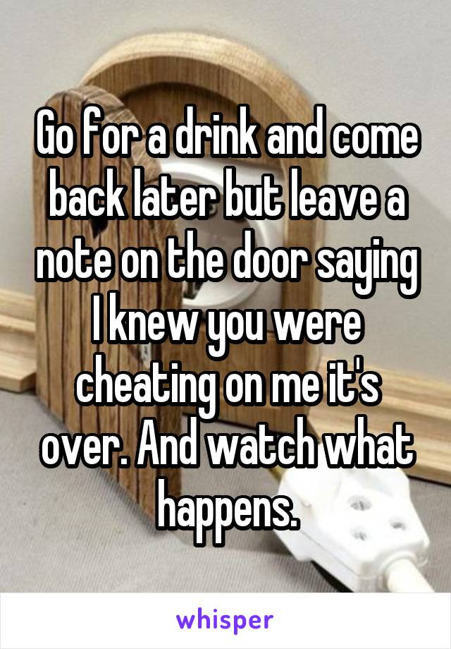 Go for a drink and come back later but leave a note on the door saying I knew you were cheating on me it's over. And watch what happens.