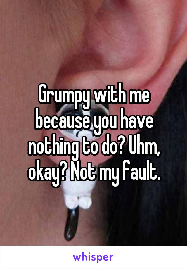 Grumpy with me because you have nothing to do? Uhm, okay? Not my fault.