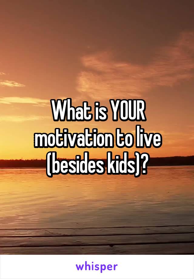 What is YOUR motivation to live (besides kids)?