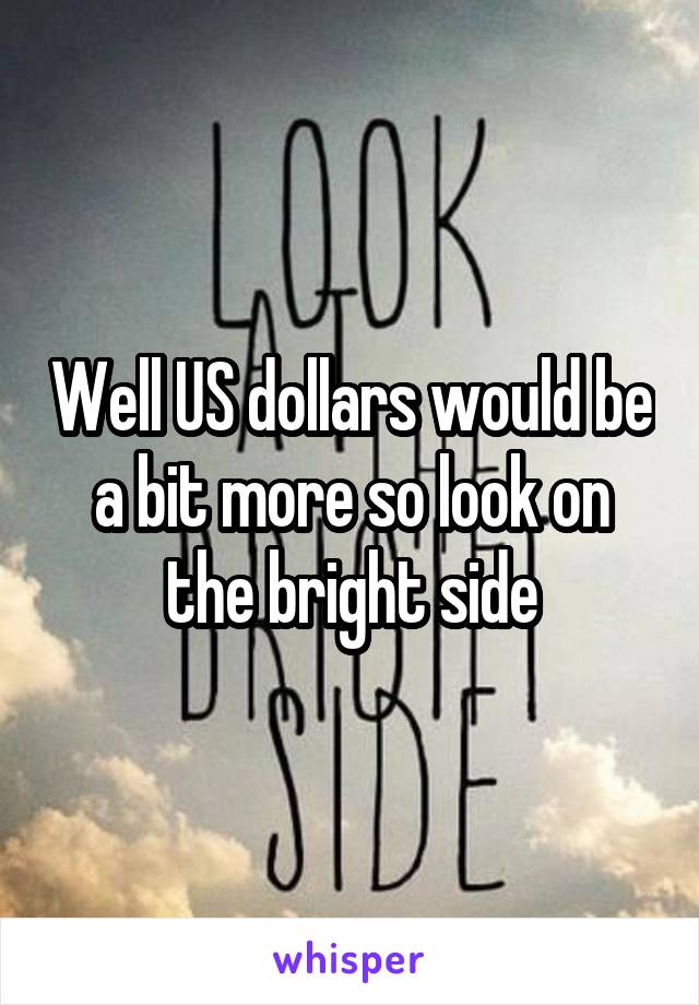 Well US dollars would be a bit more so look on the bright side