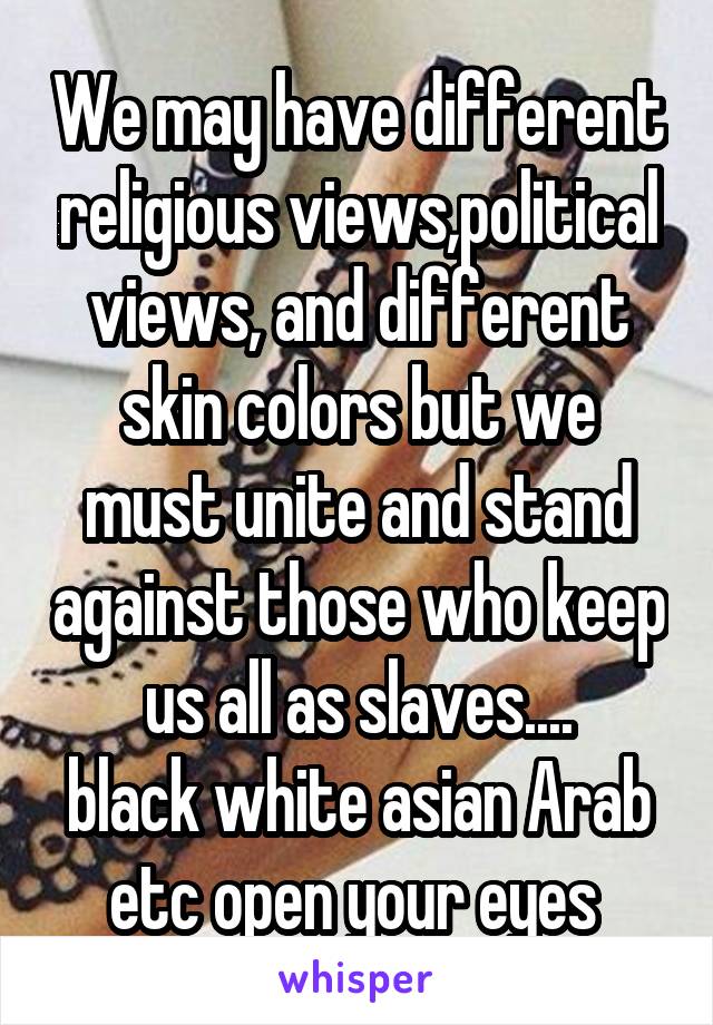 We may have different religious views,political views, and different skin colors but we must unite and stand against those who keep us all as slaves....
black white asian Arab etc open your eyes 