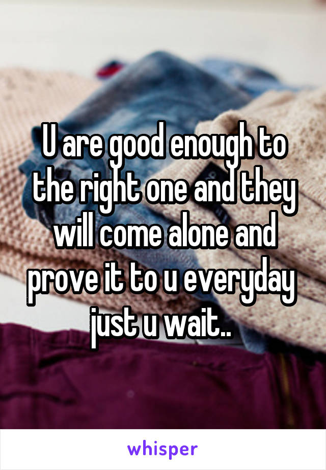 U are good enough to the right one and they will come alone and prove it to u everyday  just u wait.. 