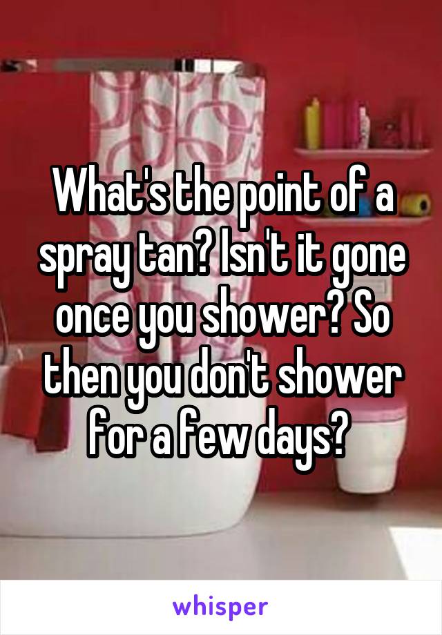 What's the point of a spray tan? Isn't it gone once you shower? So then you don't shower for a few days? 