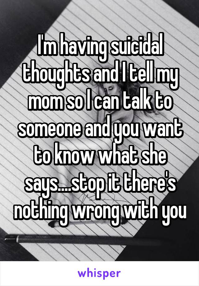 I'm having suicidal thoughts and I tell my mom so I can talk to someone and you want to know what she says....stop it there's nothing wrong with you 