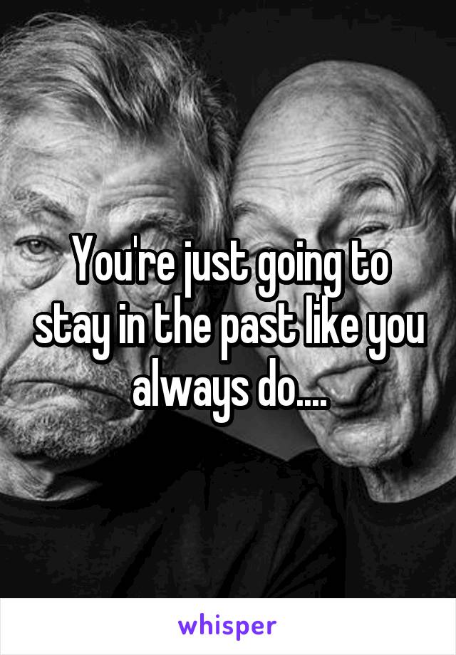 You're just going to stay in the past like you always do....