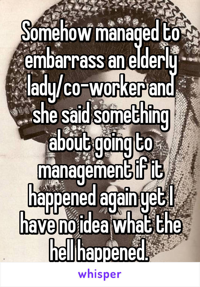 Somehow managed to embarrass an elderly lady/co-worker and she said something about going to management if it happened again yet I have no idea what the hell happened. 