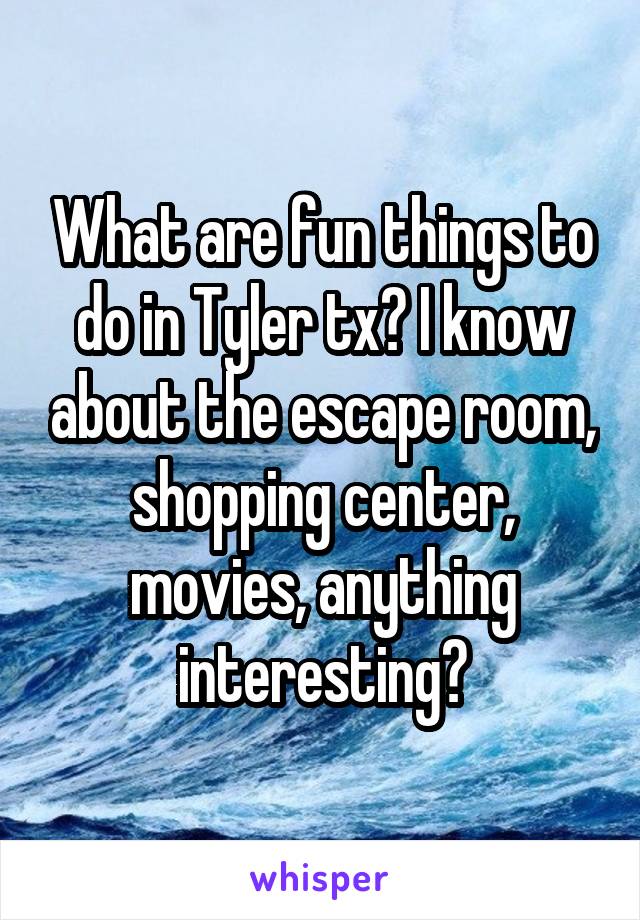 What are fun things to do in Tyler tx? I know about the escape room, shopping center, movies, anything interesting?