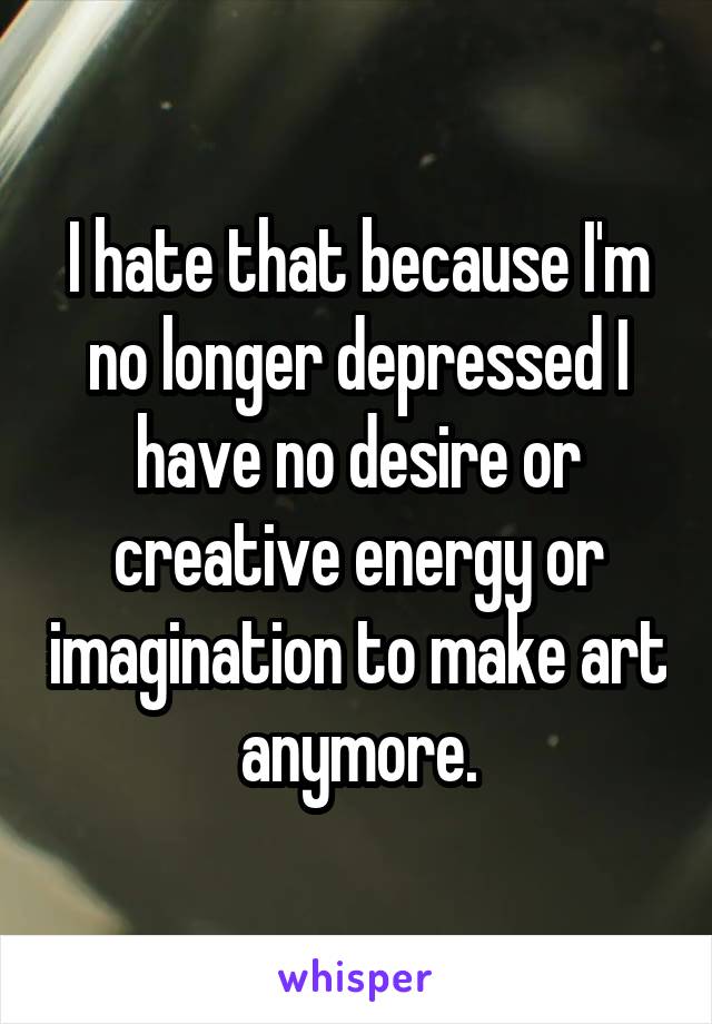 I hate that because I'm no longer depressed I have no desire or creative energy or imagination to make art anymore.