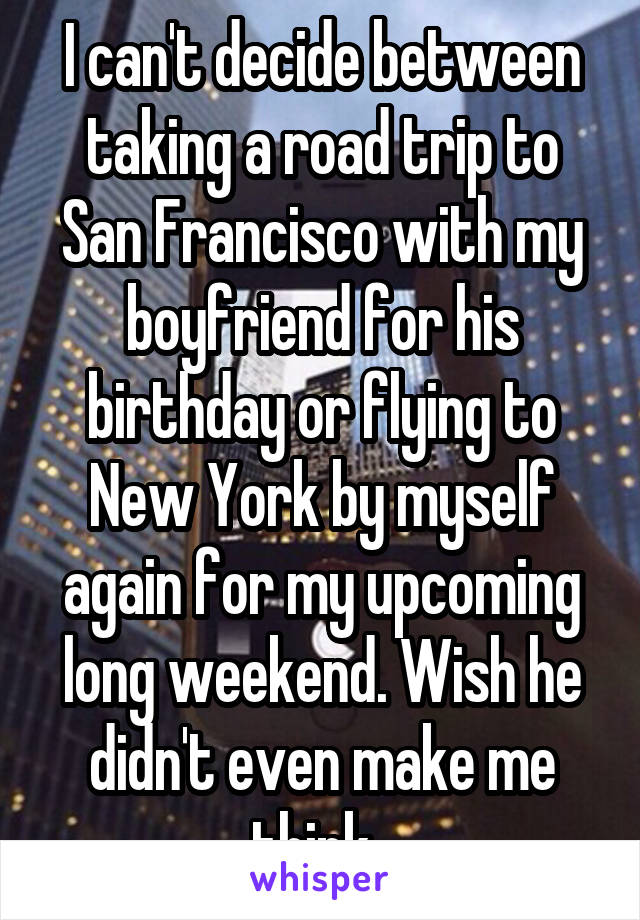 I can't decide between taking a road trip to San Francisco with my boyfriend for his birthday or flying to New York by myself again for my upcoming long weekend. Wish he didn't even make me think. 