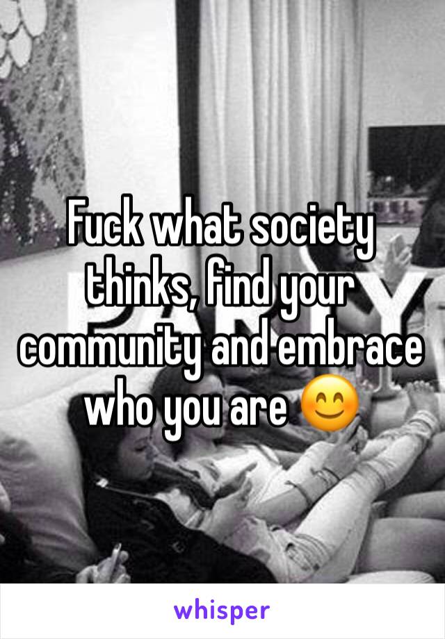 Fuck what society thinks, find your community and embrace who you are 😊