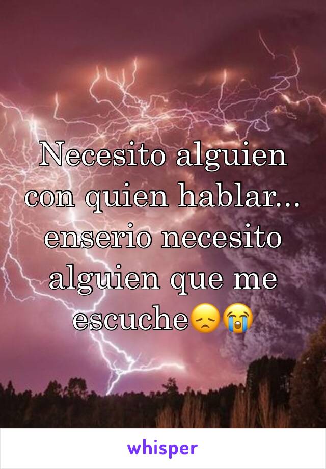 Necesito alguien con quien hablar... enserio necesito alguien que me escuche😞😭