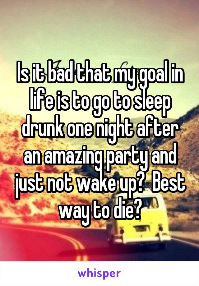 Is it bad that my goal in life is to go to sleep drunk one night after an amazing party and just not wake up?  Best way to die?