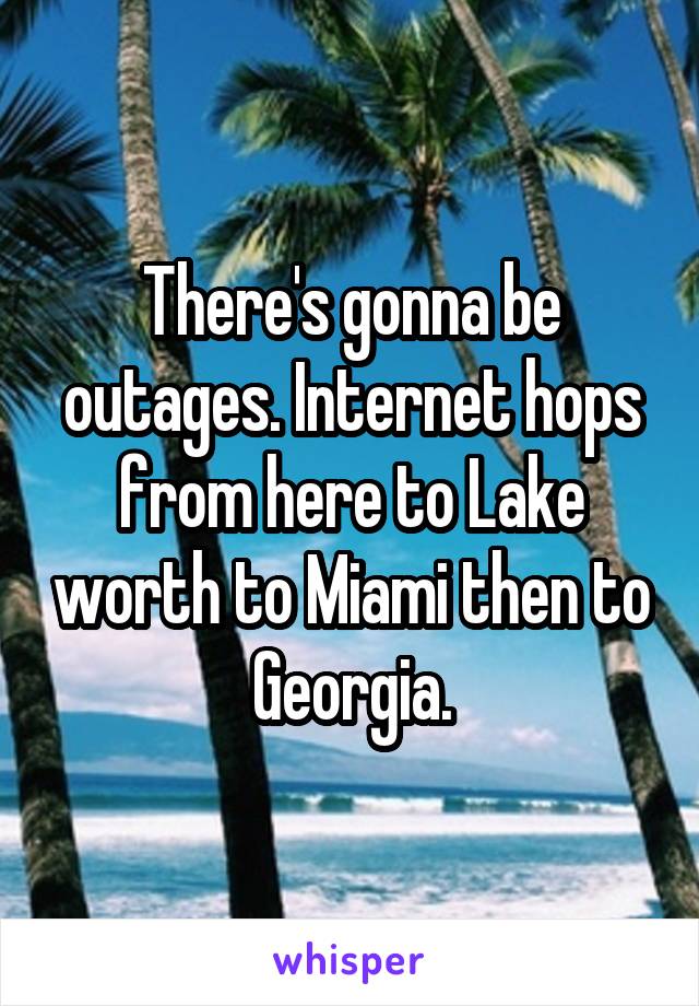 There's gonna be outages. Internet hops from here to Lake worth to Miami then to Georgia.