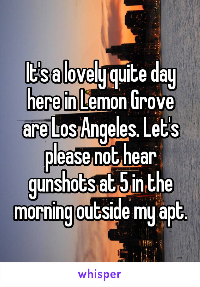 It's a lovely quite day here in Lemon Grove are Los Angeles. Let's please not hear gunshots at 5 in the morning outside my apt.