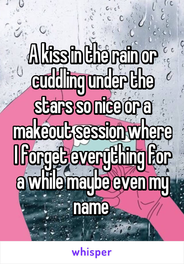 A kiss in the rain or cuddling under the stars so nice or a makeout session where I forget everything for a while maybe even my name 