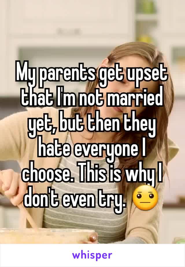 My parents get upset that I'm not married yet, but then they hate everyone I choose. This is why I don't even try. 😐