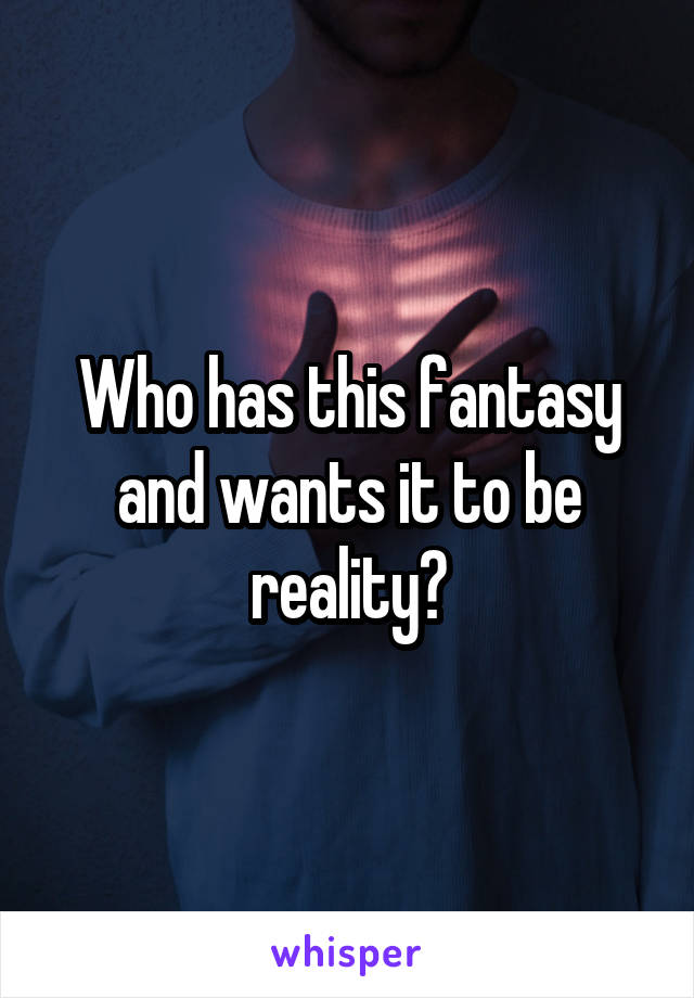 Who has this fantasy and wants it to be reality?