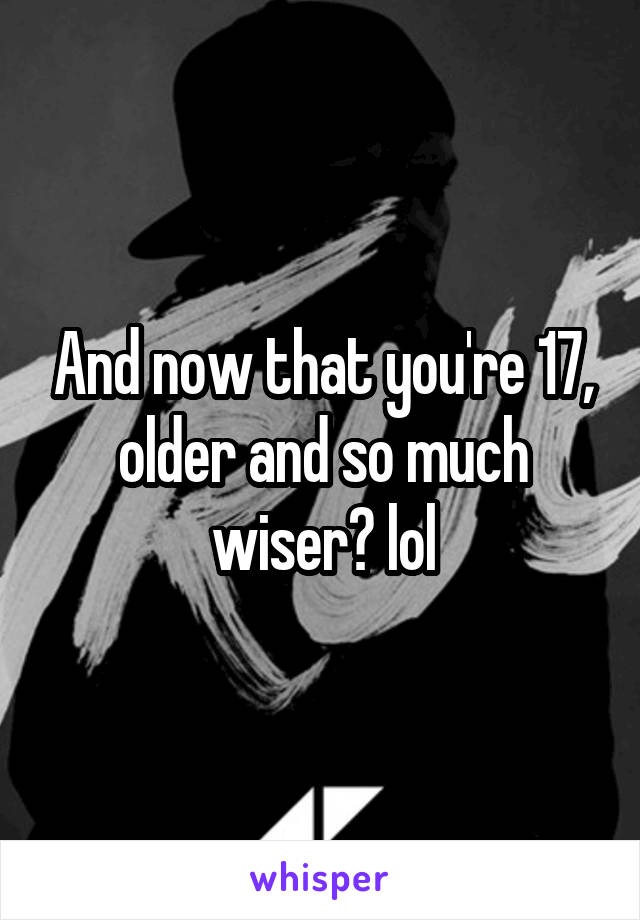 And now that you're 17, older and so much wiser? lol