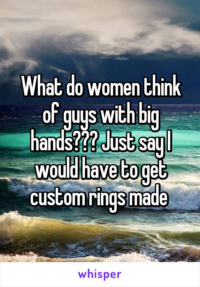 What do women think of guys with big hands??? Just say I would have to get custom rings made 