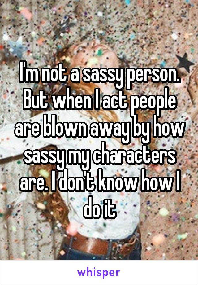 I'm not a sassy person. But when I act people are blown away by how sassy my characters are. I don't know how I do it