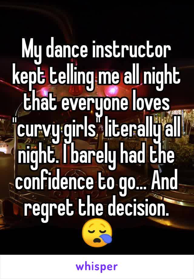 My dance instructor kept telling me all night that everyone loves "curvy girls" literally all night. I barely had the confidence to go... And regret the decision. 😪