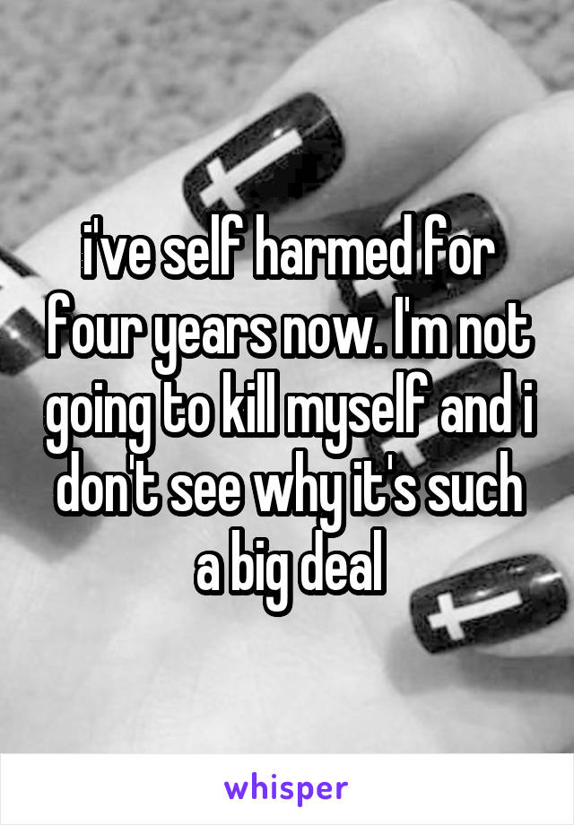 i've self harmed for four years now. I'm not going to kill myself and i don't see why it's such a big deal