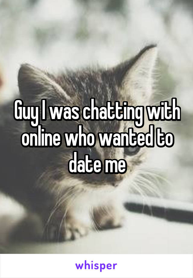 Guy I was chatting with online who wanted to date me