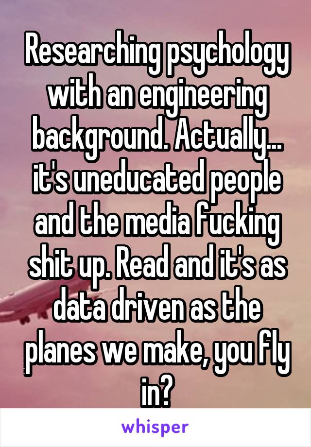 Researching psychology with an engineering background. Actually... it's uneducated people and the media fucking shit up. Read and it's as data driven as the planes we make, you fly in?