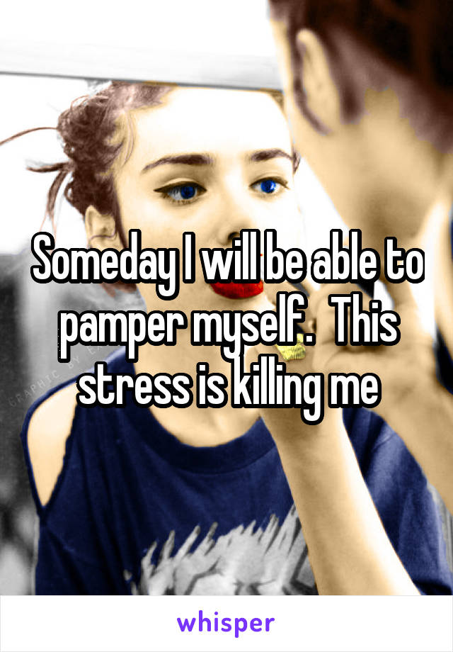 Someday I will be able to pamper myself.  This stress is killing me