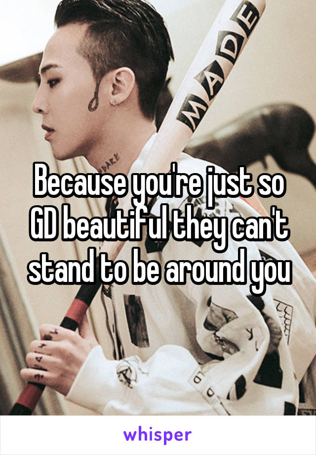 Because you're just so GD beautiful they can't stand to be around you