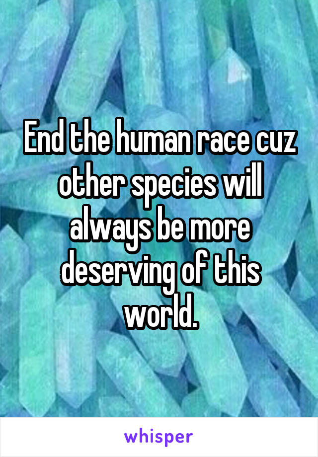 End the human race cuz other species will always be more deserving of this world.