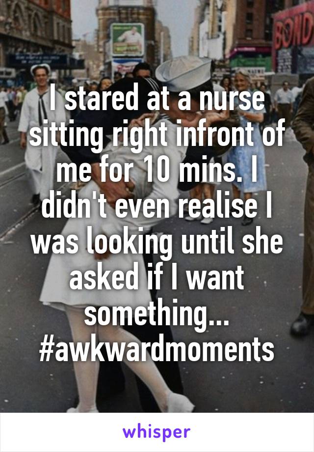 I stared at a nurse sitting right infront of me for 10 mins. I didn't even realise I was looking until she asked if I want something... #awkwardmoments