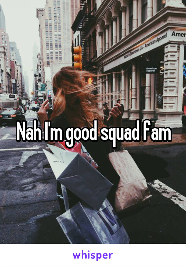 Nah I'm good squad fam