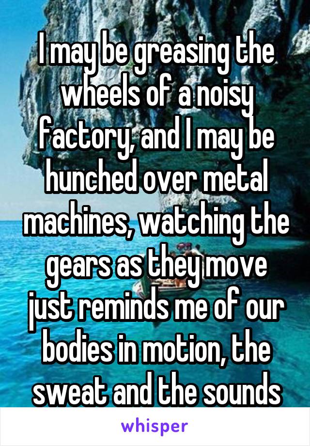 I may be greasing the wheels of a noisy factory, and I may be hunched over metal machines, watching the gears as they move just reminds me of our bodies in motion, the sweat and the sounds