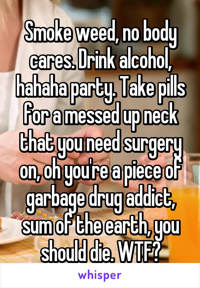 Smoke weed, no body cares. Drink alcohol, hahaha party. Take pills for a messed up neck that you need surgery on, oh you're a piece of garbage drug addict, sum of the earth, you should die. WTF?