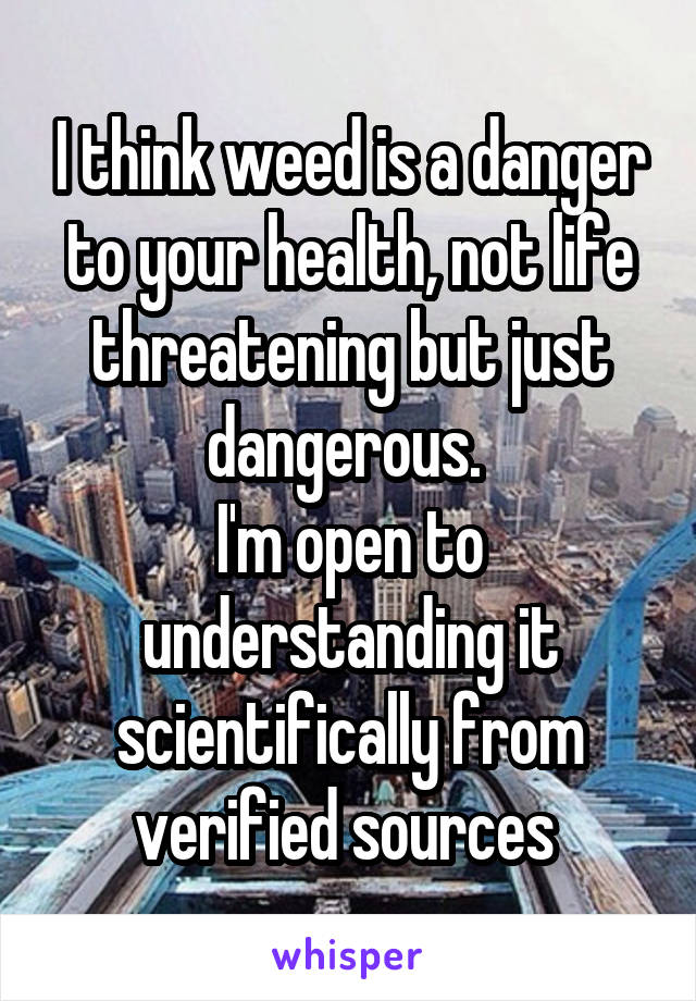 I think weed is a danger to your health, not life threatening but just dangerous. 
I'm open to understanding it scientifically from verified sources 