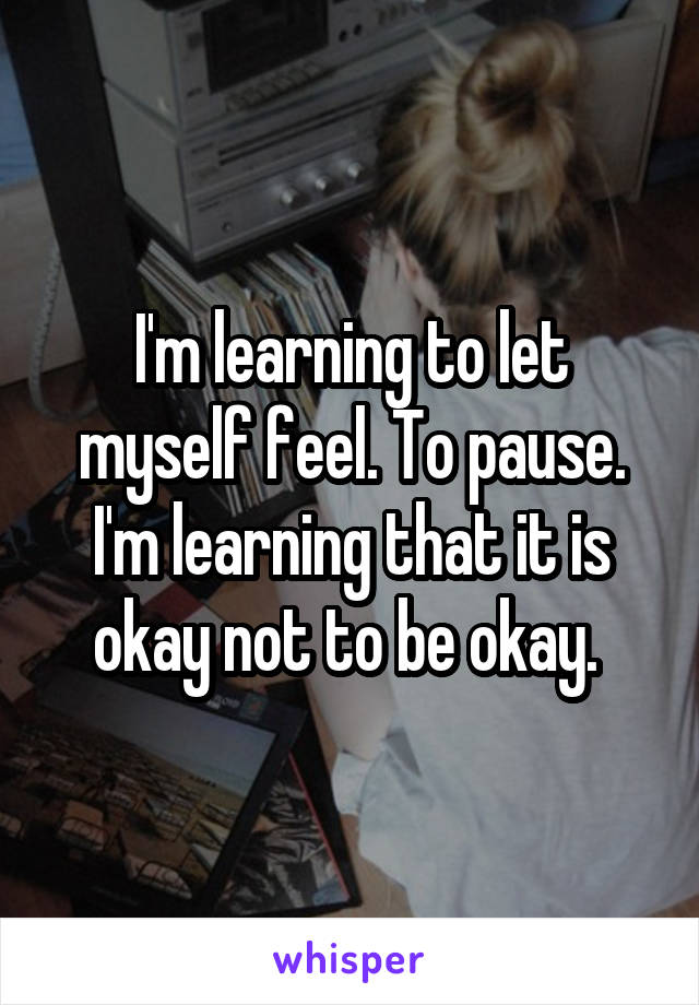 I'm learning to let myself feel. To pause. I'm learning that it is okay not to be okay. 