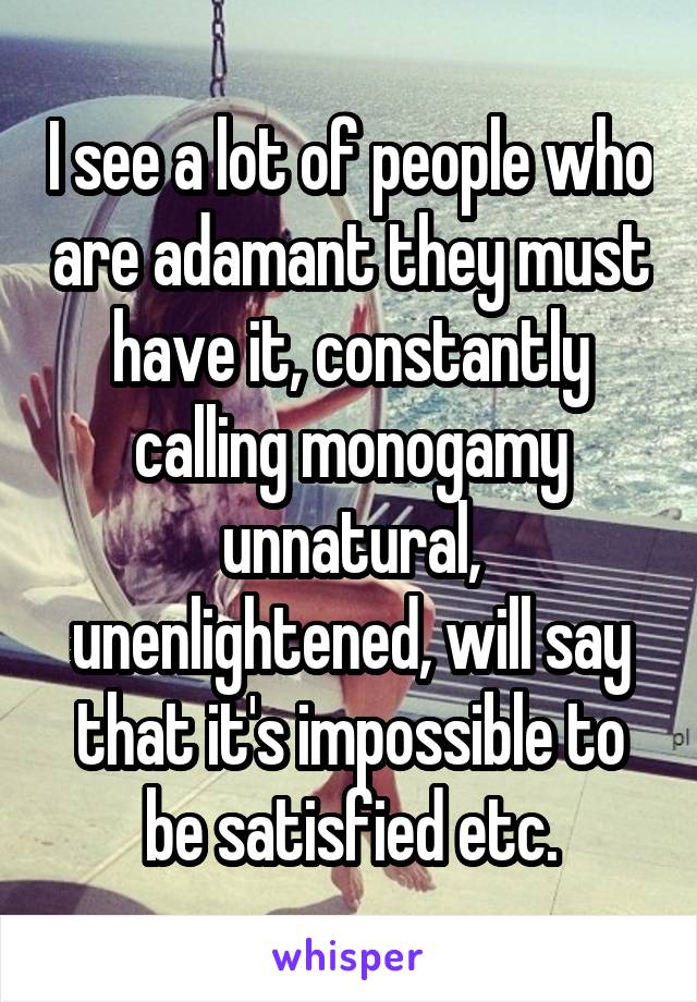 I see a lot of people who are adamant they must have it, constantly calling monogamy unnatural, unenlightened, will say that it's impossible to be satisfied etc.