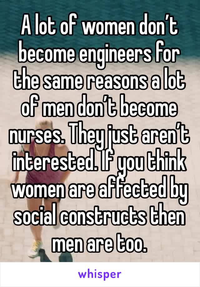 A lot of women don’t become engineers for the same reasons a lot of men don’t become nurses. They just aren’t interested. If you think women are affected by social constructs then men are too. 