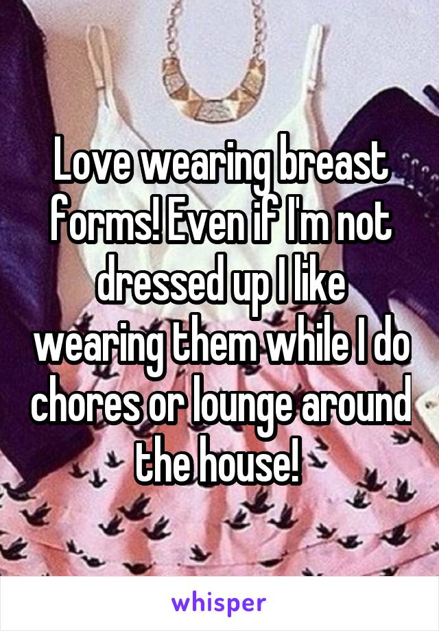 Love wearing breast forms! Even if I'm not dressed up I like wearing them while I do chores or lounge around the house! 