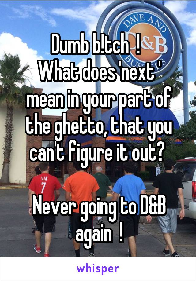 Dumb b!tch  !  
What does 'next ' mean in your part of the ghetto, that you can't figure it out? 

Never going to D&B again  !