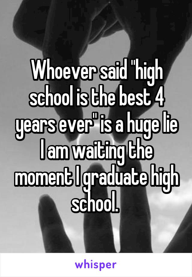 Whoever said "high school is the best 4 years ever" is a huge lie I am waiting the moment I graduate high school. 