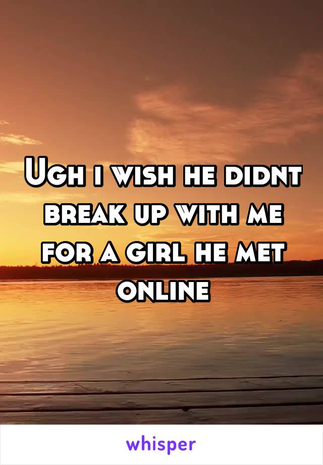 Ugh i wish he didnt break up with me for a girl he met online